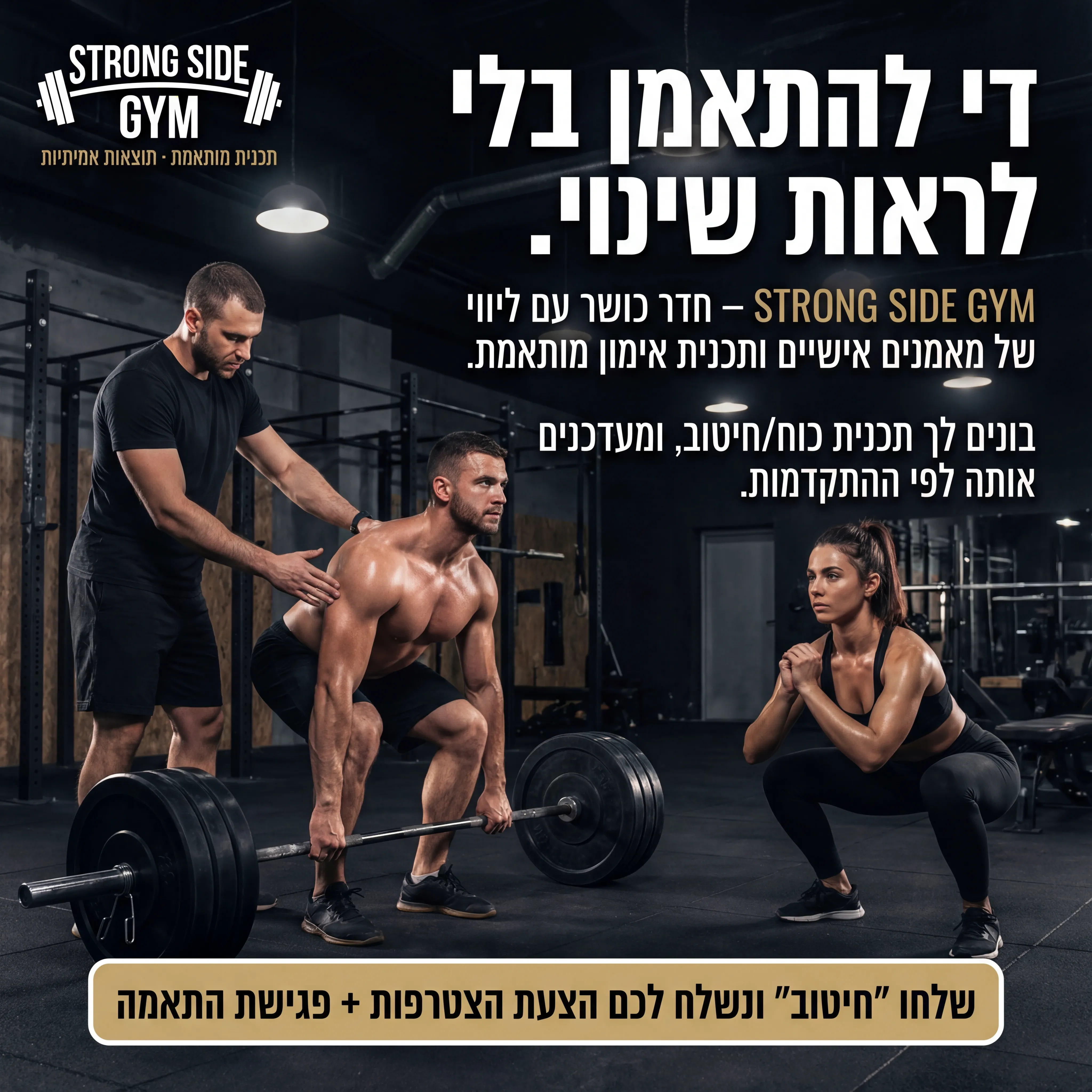 SideGym - נוצר ב-Shotto AI. פרומפט: 🔹 STRONG SIDE GYM 2
טקסט מודעה:
כותרת: די להתאמן בלי לראות שינוי.
שורה שנייה: STRONG SIDE GYM – חדר כושר עם ליווי של מאמנים אישיים ותכנית אימון מותאמת.
שורה שלישית: בונים לך תכנית כוח/חיטוב, ומעדכנים אותה לפי ההתקדמות.
CTA: שלחו "חיטוב" ונשלח לכם הצעת הצטרפות + פגישת התאמה.
תיאור ויזואלי: חדר כושר מקצועי, בחור ובחורה עושים סקוואט/דדליפט, מאמן עומד לידם ומתקן. צבעים כהים, תאורת ספוטים. לוגו STRONG SIDE GYM בפינה, טקסט קטן: "תכנית מותאמת · תוצאות אמיתיות".